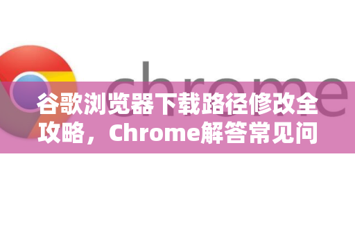 谷歌浏览器下载路径修改全攻略，Chrome解答常见问题与技巧