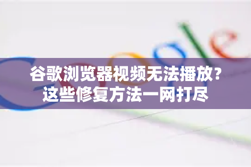 谷歌浏览器视频无法播放？这些修复方法一网打尽
