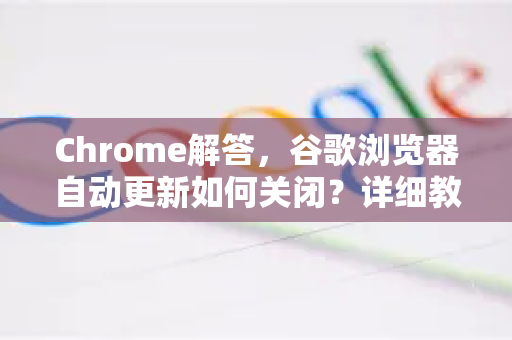 Chrome解答，谷歌浏览器自动更新如何关闭？详细教程与常见问题