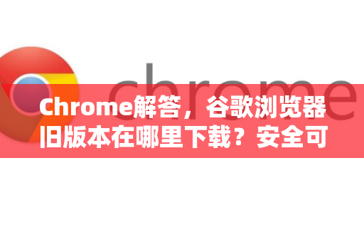 Chrome解答，谷歌浏览器旧版本在哪里下载？安全可靠的方法汇总