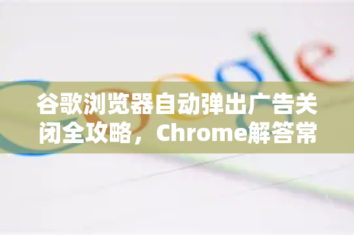 谷歌浏览器自动弹出广告关闭全攻略，Chrome解答常见问题与终极解决方案