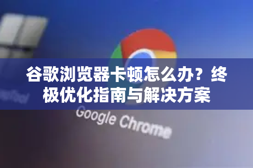 谷歌浏览器卡顿怎么办？终极优化指南与解决方案