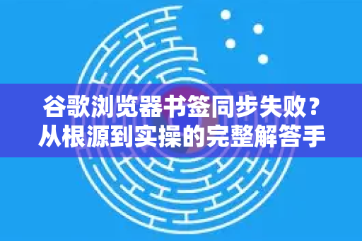 谷歌浏览器书签同步失败？从根源到实操的完整解答手册