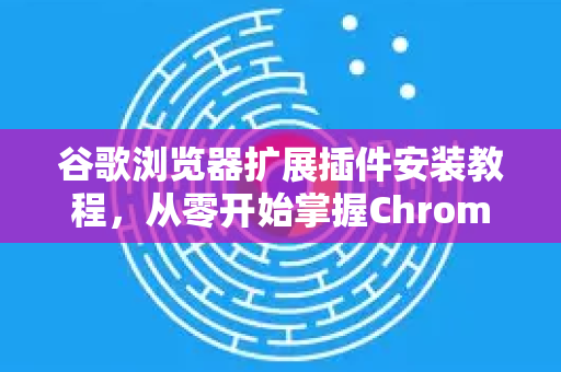 谷歌浏览器扩展插件安装教程，从零开始掌握Chrome强大功能