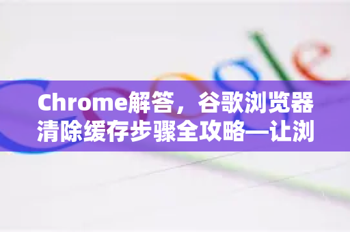 Chrome解答，谷歌浏览器清除缓存步骤全攻略—让浏览更流畅