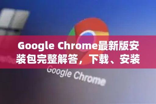 Google Chrome最新版安装包完整解答，下载、安装与常见问题指南