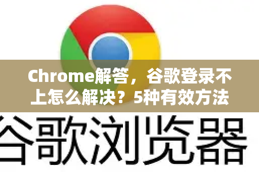 Chrome解答，谷歌登录不上怎么解决？5种有效方法帮你快速恢复访问