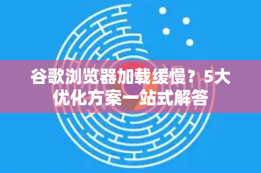 谷歌浏览器加载缓慢？5大优化方案一站式解答