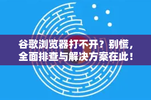 谷歌浏览器打不开？别慌，全面排查与解决方案在此！