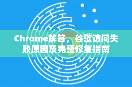 Chrome解答，谷歌访问失败原因及完整修复指南