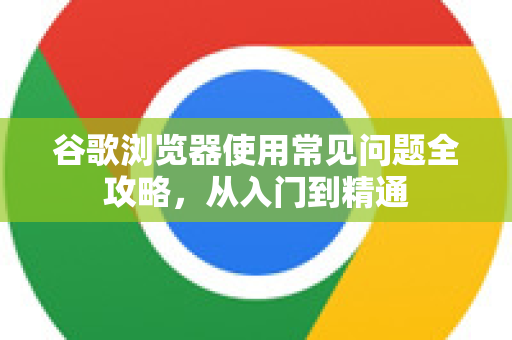 谷歌浏览器使用常见问题全攻略，从入门到精通