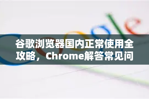 谷歌浏览器国内正常使用全攻略，Chrome解答常见问题与实用技巧