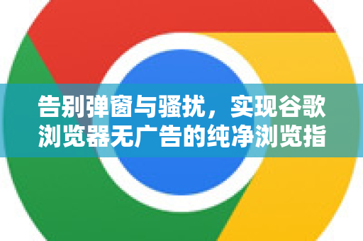 告别弹窗与骚扰，实现谷歌浏览器无广告的纯净浏览指南