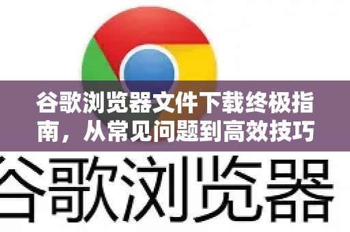 谷歌浏览器文件下载终极指南，从常见问题到高效技巧（Chrome解答）