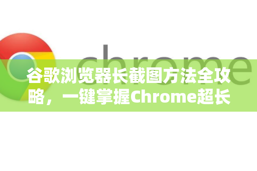 谷歌浏览器长截图方法全攻略，一键掌握Chrome超长网页截图技巧