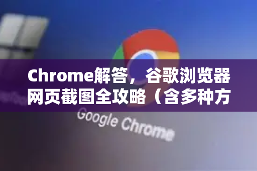 Chrome解答，谷歌浏览器网页截图全攻略（含多种方法对比）