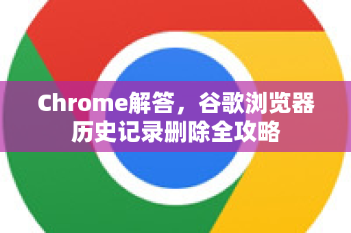 Chrome解答，谷歌浏览器历史记录删除全攻略