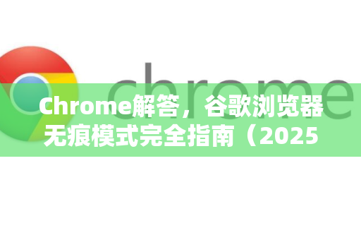 Chrome解答，谷歌浏览器无痕模式完全指南（2025最新解析）