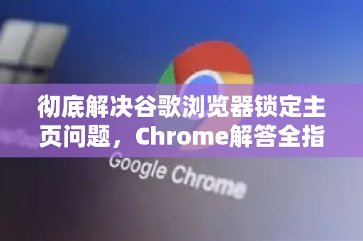 彻底解决谷歌浏览器锁定主页问题，Chrome解答全指南