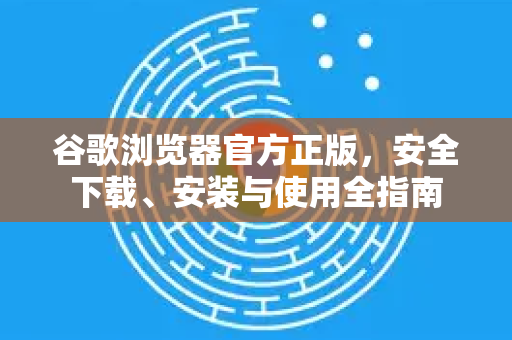 谷歌浏览器官方正版，安全下载、安装与使用全指南