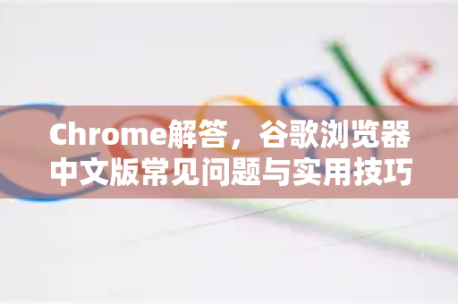 Chrome解答，谷歌浏览器中文版常见问题与实用技巧全攻略