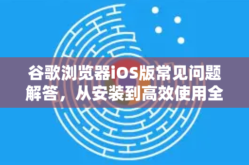 谷歌浏览器iOS版常见问题解答，从安装到高效使用全攻略