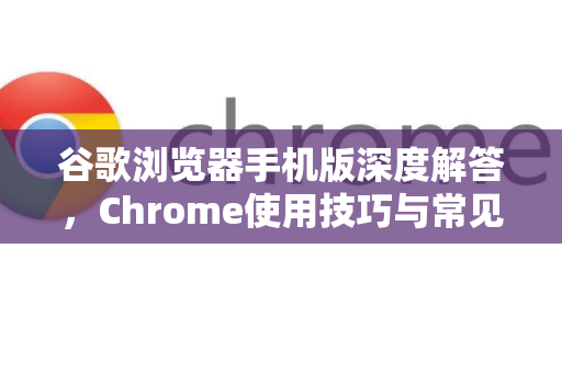 谷歌浏览器手机版深度解答，Chrome使用技巧与常见问题全攻略