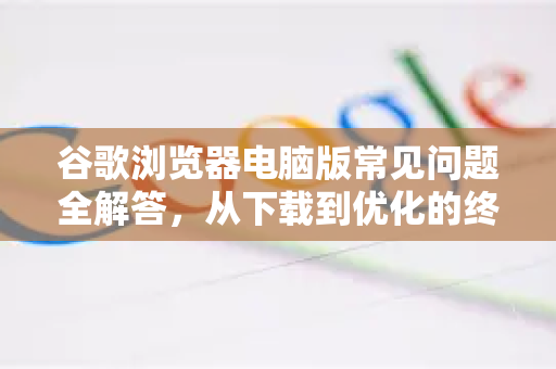 谷歌浏览器电脑版常见问题全解答，从下载到优化的终极指南