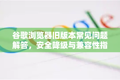 谷歌浏览器旧版本常见问题解答，安全降级与兼容性指南
