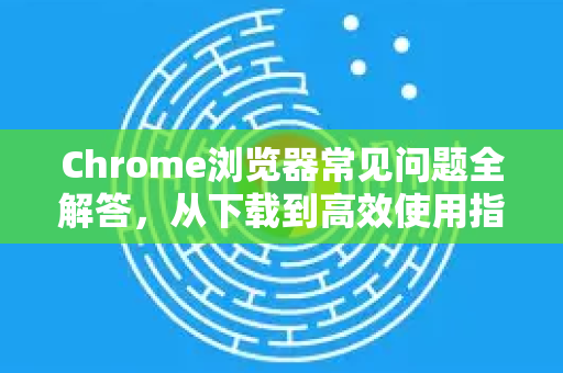 Chrome浏览器常见问题全解答，从下载到高效使用指南