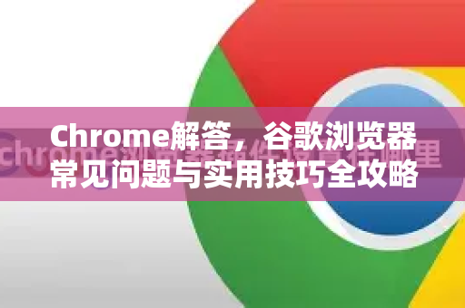 Chrome解答，谷歌浏览器常见问题与实用技巧全攻略