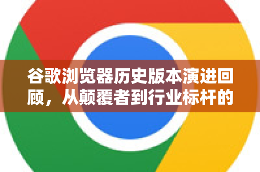 谷歌浏览器历史版本演进回顾，从颠覆者到行业标杆的进化之路