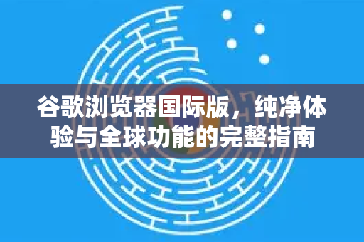 谷歌浏览器国际版，纯净体验与全球功能的完整指南