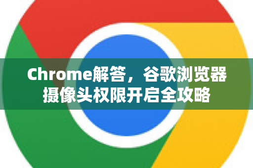 Chrome解答，谷歌浏览器摄像头权限开启全攻略