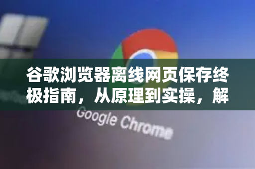 谷歌浏览器离线网页保存终极指南，从原理到实操，解答你所有疑惑