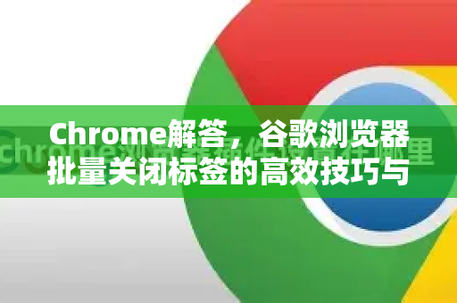 Chrome解答，谷歌浏览器批量关闭标签的高效技巧与常见问题