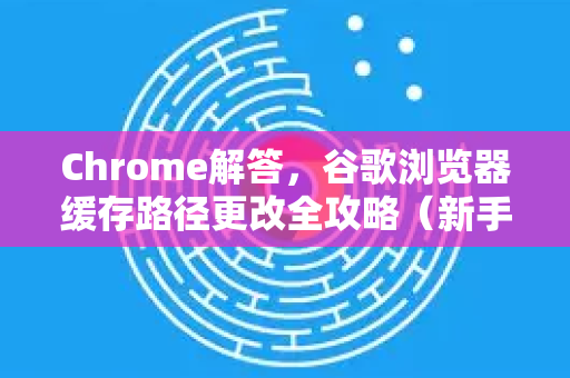 Chrome解答，谷歌浏览器缓存路径更改全攻略（新手必看）