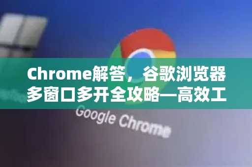 Chrome解答，谷歌浏览器多窗口多开全攻略—高效工作与隐私隔离的终极指南