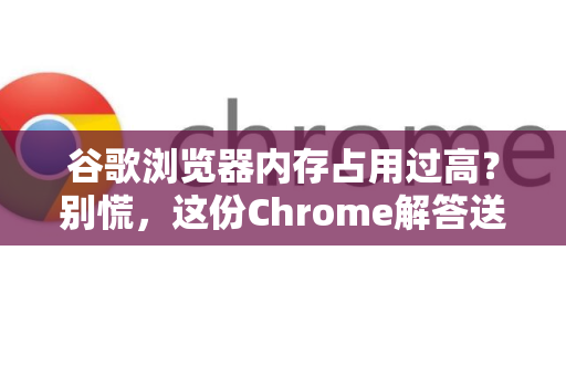谷歌浏览器内存占用过高？别慌，这份Chrome解答送给你