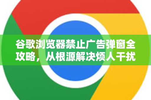 谷歌浏览器禁止广告弹窗全攻略，从根源解决烦人干扰