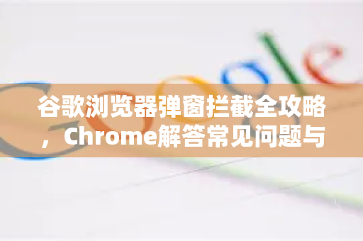 谷歌浏览器弹窗拦截全攻略，Chrome解答常见问题与高效设置方法