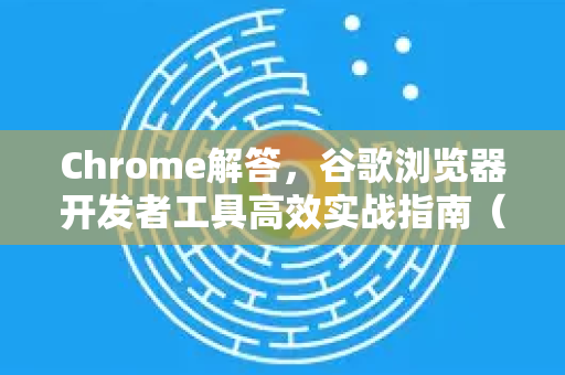 Chrome解答，谷歌浏览器开发者工具高效实战指南（2025最新版）