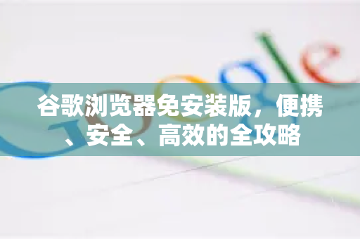 谷歌浏览器免安装版，便携、安全、高效的全攻略