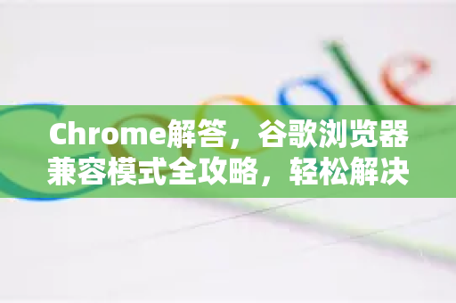 Chrome解答，谷歌浏览器兼容模式全攻略，轻松解决网页显示异常