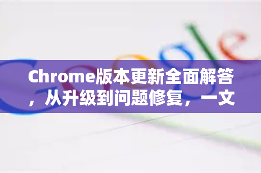 Chrome版本更新全面解答，从升级到问题修复，一文读懂