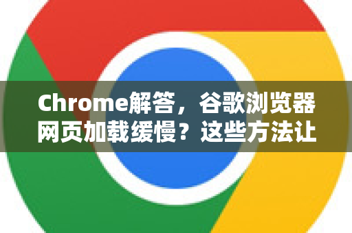Chrome解答，谷歌浏览器网页加载缓慢？这些方法让你告别卡顿