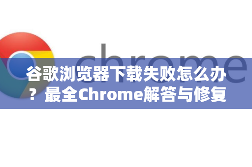 谷歌浏览器下载失败怎么办？最全Chrome解答与修复指南