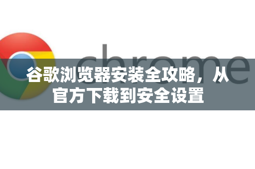 谷歌浏览器安装全攻略，从官方下载到安全设置