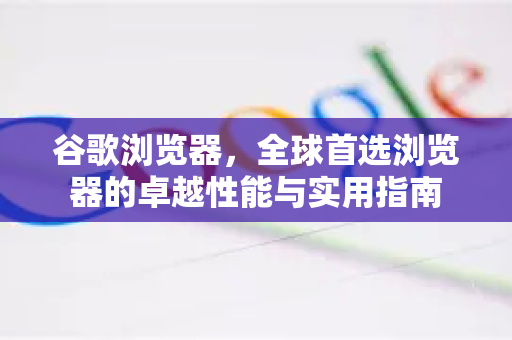 谷歌浏览器，全球首选浏览器的卓越性能与实用指南