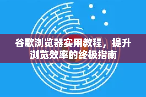 谷歌浏览器实用教程，提升浏览效率的终极指南